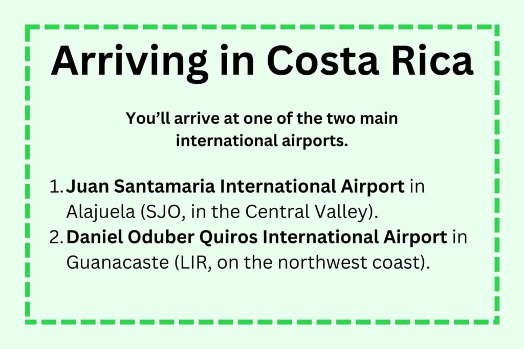 You will arrive from the US at one of two international airports in Costa Rica: Juan Santamaria International Airport in Alajeula, or Daniel Oduber Quiros International Airport in Guanacaste.